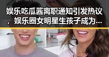 娱乐吃瓜酱离职通知引发热议,娱乐圈女明星生孩子成为新焦点